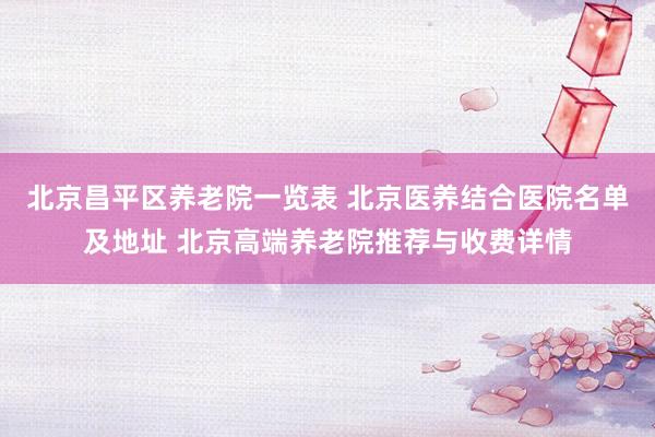 北京昌平区养老院一览表 北京医养结合医院名单及地址 北京高端养老院推荐与收费详情