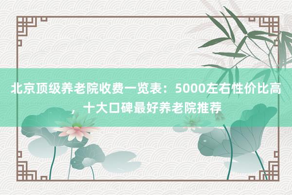 北京顶级养老院收费一览表：5000左右性价比高，十大口碑最好养老院推荐