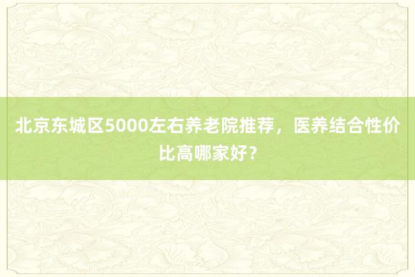 北京东城区5000左右养老院推荐,医养结合性价比高哪家好?