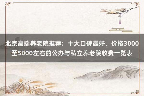 北京高端养老院推荐:十大口碑最好、价格3000至5000左右的公办与私立养老院收费一览表