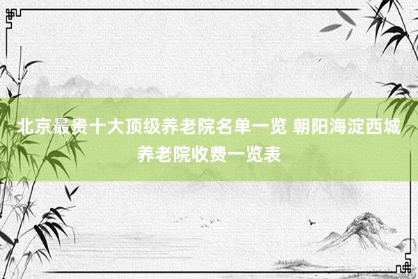 北京最贵十大顶级养老院名单一览 朝阳海淀西城养老院收费一览表