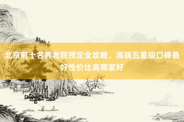 北京前十名养老院预定全攻略,高端五星级口碑最好性价比高哪家好