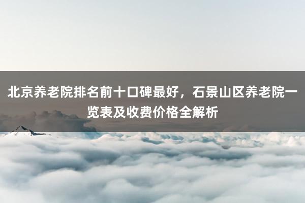 北京养老院排名前十口碑最好,石景山区养老院一览表及收费价格全解析
