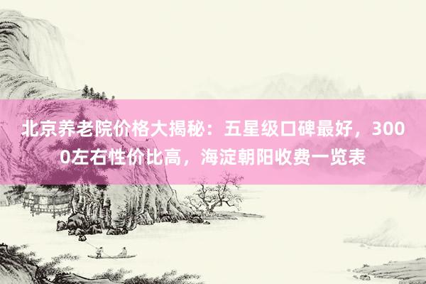 北京养老院价格大揭秘：五星级口碑最好，3000左右性价比高，海淀朝阳收费一览表