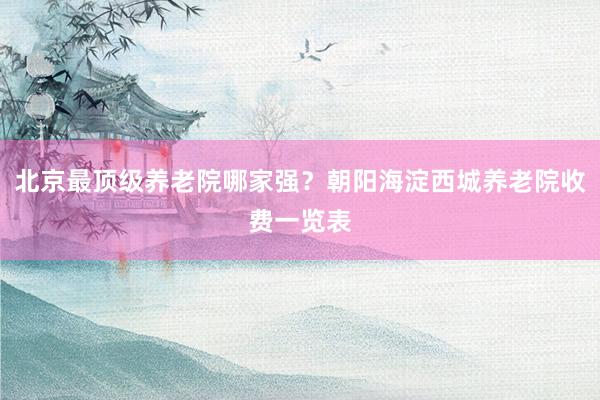 北京最顶级养老院哪家强？朝阳海淀西城养老院收费一览表