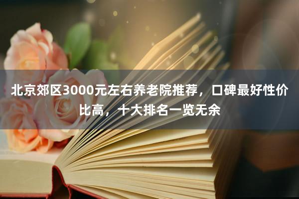 北京郊区3000元左右养老院推荐,口碑最好性价比高,十大排名一览无余