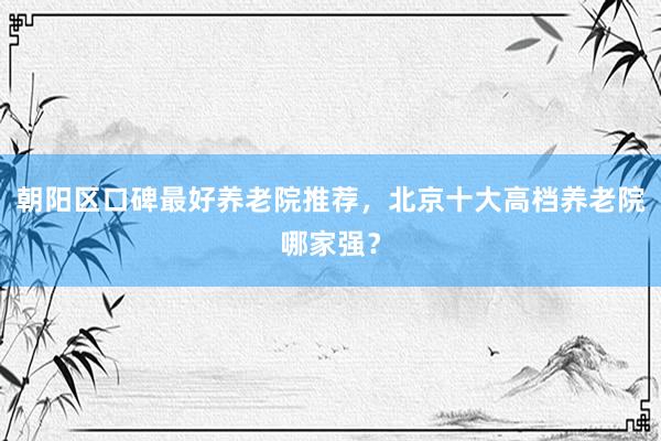 朝阳区口碑最好养老院推荐,北京十大高档养老院哪家强?