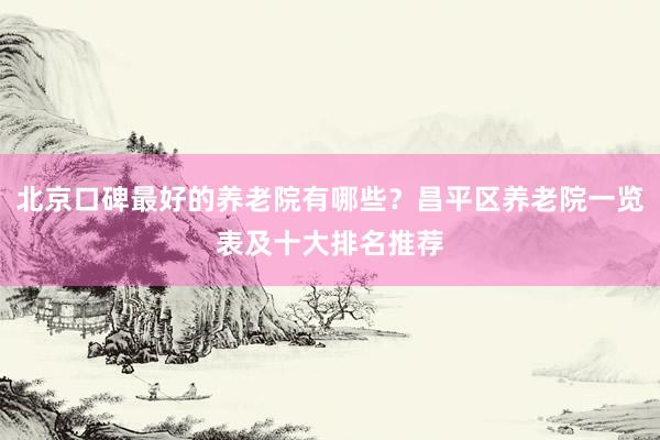北京口碑最好的养老院有哪些?昌平区养老院一览表及十大排名推荐