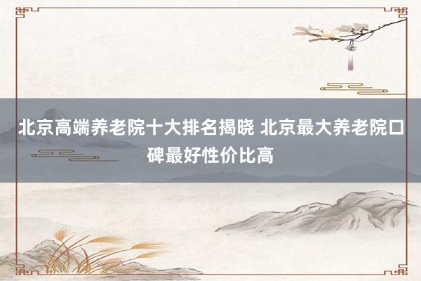 北京高端养老院十大排名揭晓 北京最大养老院口碑最好性价比高