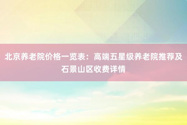 北京养老院价格一览表:高端五星级养老院推荐及石景山区收费详情