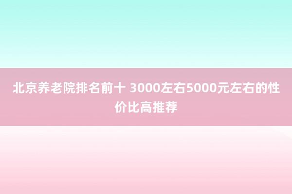 北京养老院排名前十 3000左右5000元左右的性价比高推荐