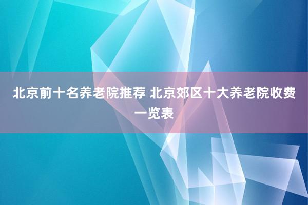 北京前十名养老院推荐 北京郊区十大养老院收费一览表