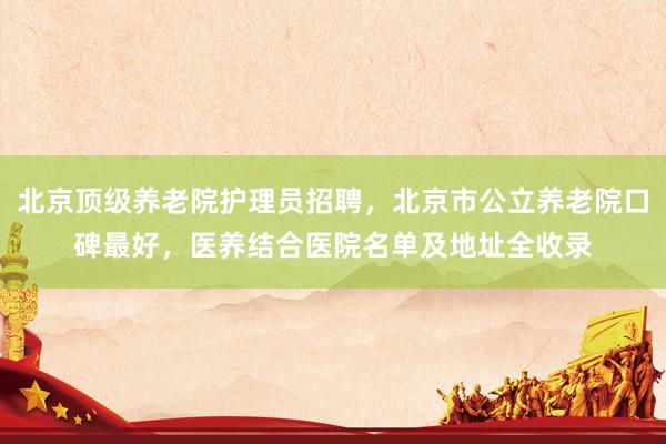北京顶级养老院护理员招聘,北京市公立养老院口碑最好,医养结合医院名单及地址全收录