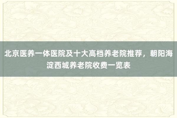 北京医养一体医院及十大高档养老院推荐,朝阳海淀西城养老院收费一览表