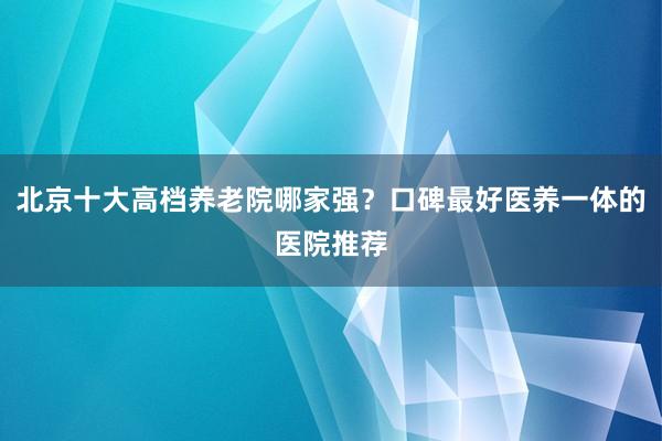 北京十大高档养老院哪家强?口碑最好医养一体的医院推荐