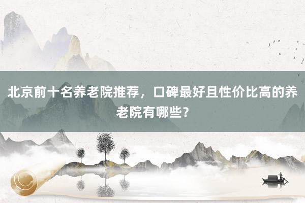 北京前十名养老院推荐,口碑最好且性价比高的养老院有哪些?