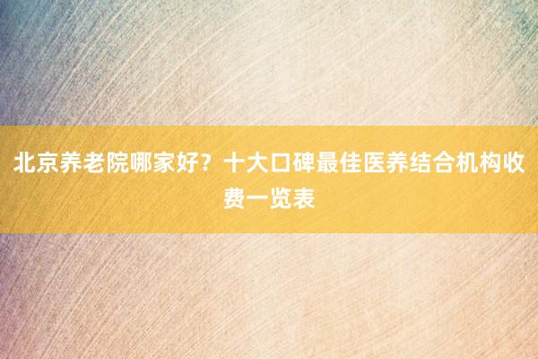 北京养老院哪家好?十大口碑最佳医养结合机构收费一览表