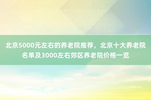 北京5000元左右的养老院推荐,北京十大养老院名单及3000左右郊区养老院价格一览