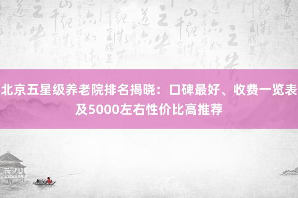 北京五星级养老院排名揭晓：口碑最好、收费一览表及5000左右性价比高推荐