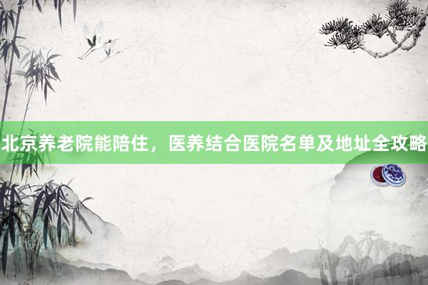 北京养老院能陪住,医养结合医院名单及地址全攻略