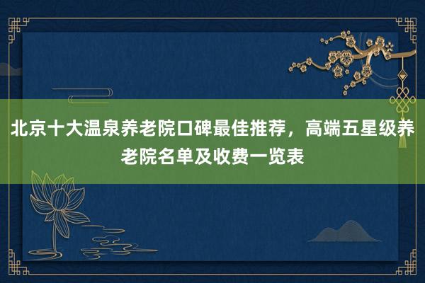 北京十大温泉养老院口碑最佳推荐，高端五星级养老院名单及收费一览表