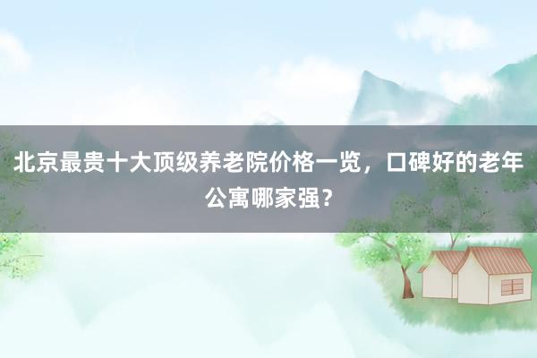 北京最贵十大顶级养老院价格一览,口碑好的老年公寓哪家强?