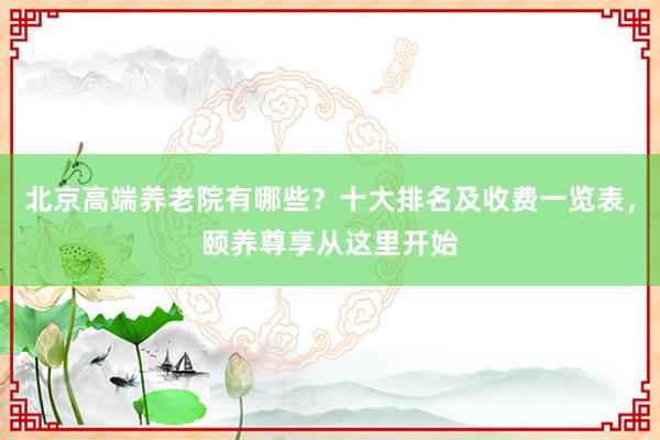 北京高端养老院有哪些？十大排名及收费一览表，颐养尊享从这里开始