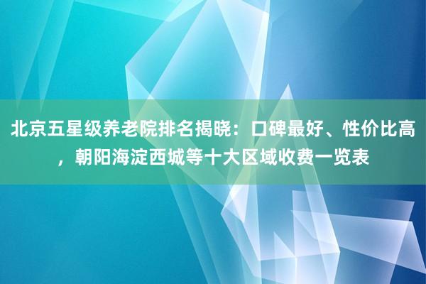 北京五星级养老院排名揭晓：口碑最好、性价比高，朝阳海淀西城等十大区域收费一览表