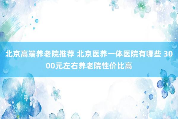 北京高端养老院推荐 北京医养一体医院有哪些 3000元左右养老院性价比高