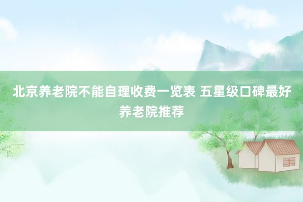 北京养老院不能自理收费一览表 五星级口碑最好养老院推荐