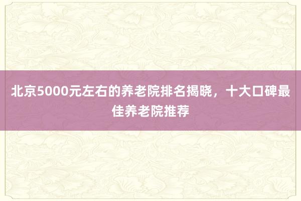 北京5000元左右的养老院排名揭晓，十大口碑最佳养老院推荐