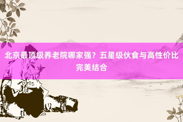 北京最顶级养老院哪家强?五星级伙食与高性价比完美结合
