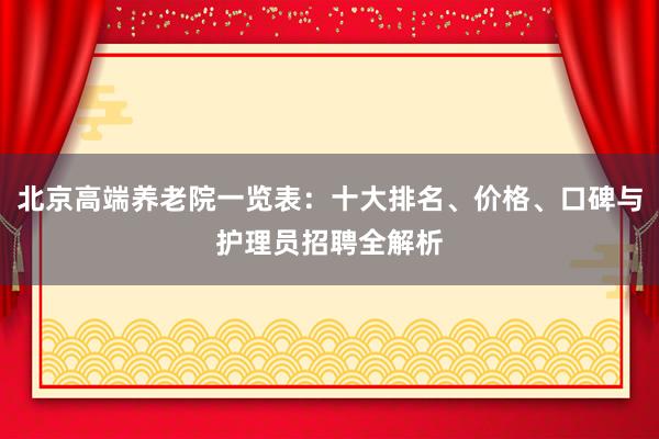 北京高端养老院一览表:十大排名、价格、口碑与护理员招聘全解析