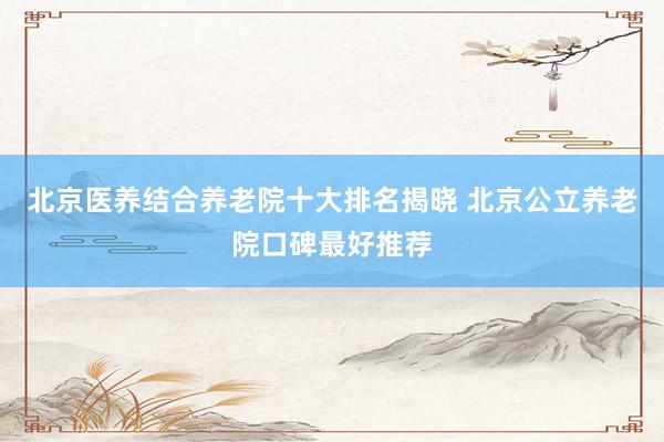 北京医养结合养老院十大排名揭晓 北京公立养老院口碑最好推荐