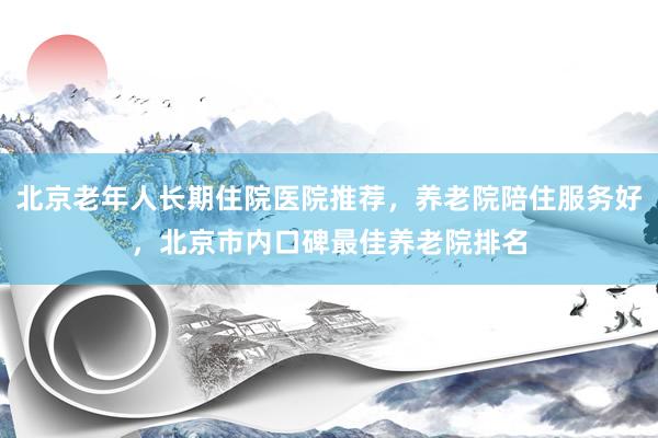 北京老年人长期住院医院推荐,养老院陪住服务好,北京市内口碑最佳养老院排名