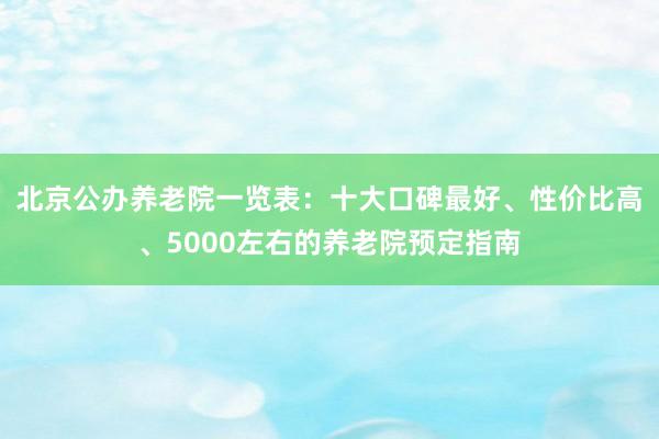 北京公办养老院一览表:十大口碑最好、性价比高、5000左右的养老院预定指南