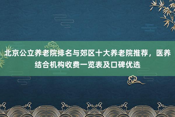 北京公立养老院排名与郊区十大养老院推荐,医养结合机构收费一览表及口碑优选