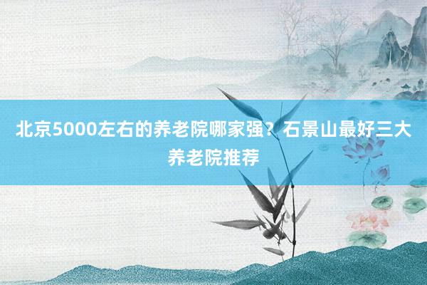 北京5000左右的养老院哪家强?石景山最好三大养老院推荐