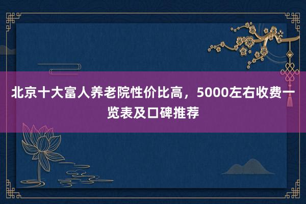 北京十大富人养老院性价比高,5000左右收费一览表及口碑推荐
