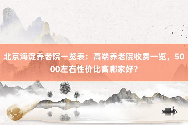 北京海淀养老院一览表:高端养老院收费一览,5000左右性价比高哪家好?