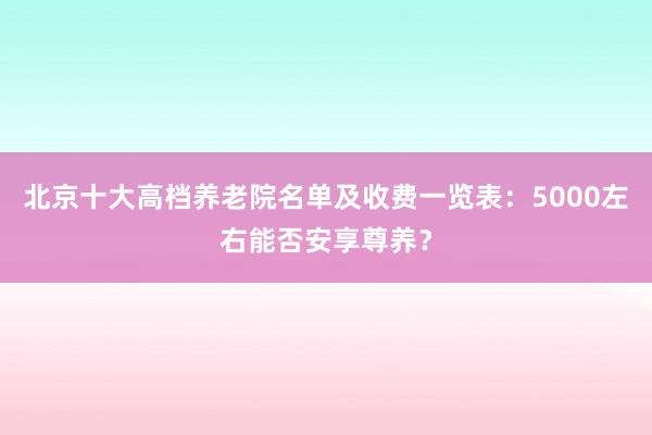 北京十大高档养老院名单及收费一览表:5000左右能否安享尊养?