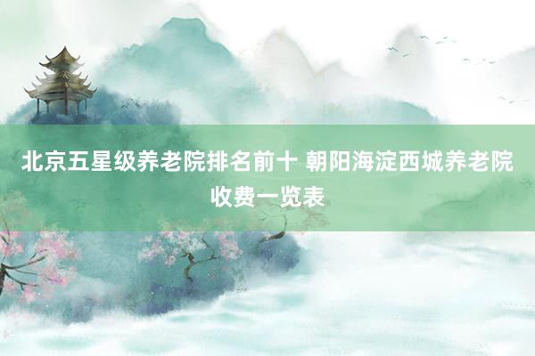 北京五星级养老院排名前十 朝阳海淀西城养老院收费一览表