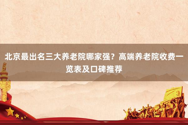 北京最出名三大养老院哪家强？高端养老院收费一览表及口碑推荐