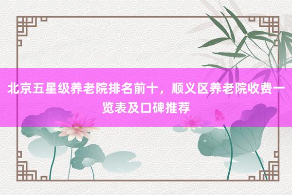北京五星级养老院排名前十，顺义区养老院收费一览表及口碑推荐