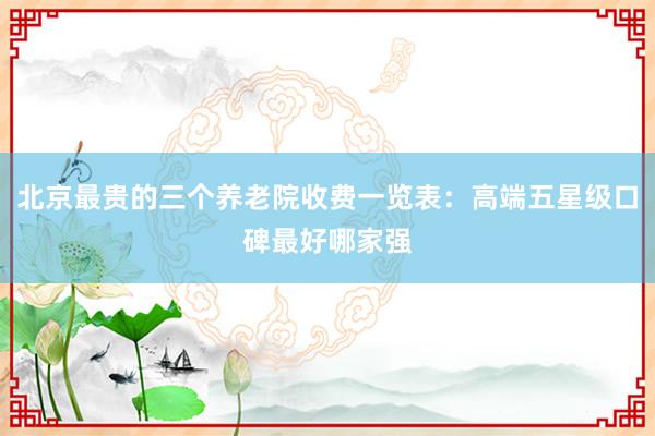 北京最贵的三个养老院收费一览表:高端五星级口碑最好哪家强