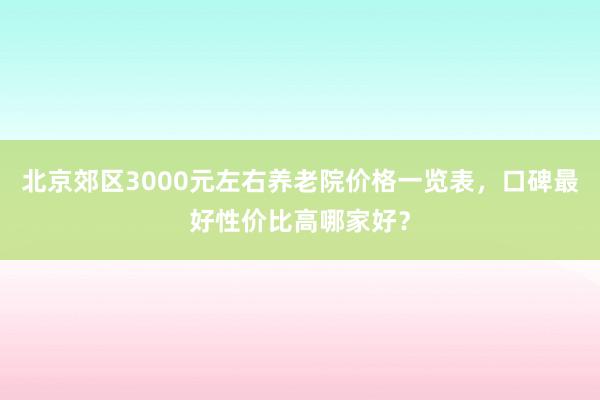北京郊区3000元左右养老院价格一览表,口碑最好性价比高哪家好?