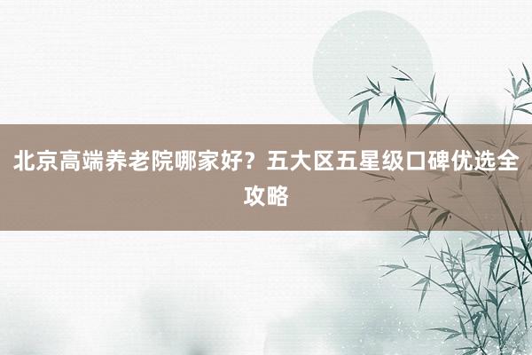 北京高端养老院哪家好?五大区五星级口碑优选全攻略