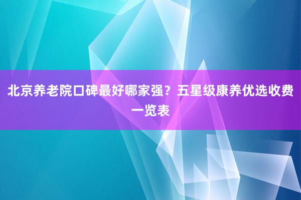 北京养老院口碑最好哪家强?五星级康养优选收费一览表