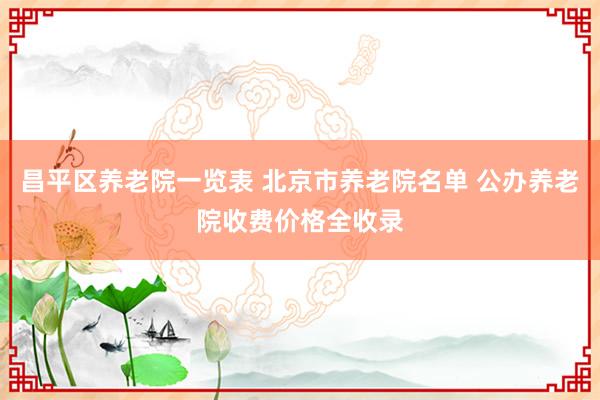 昌平区养老院一览表 北京市养老院名单 公办养老院收费价格全收录