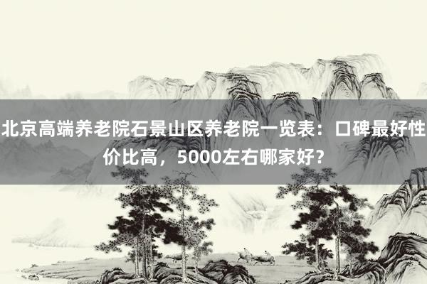 北京高端养老院石景山区养老院一览表:口碑最好性价比高,5000左右哪家好?